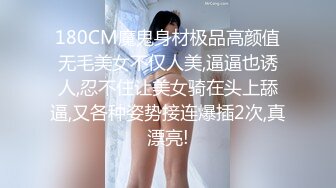 180CM魔鬼身材极品高颜值无毛美女不仅人美,逼逼也诱人,忍不住让美女骑在头上舔逼,又各种姿势接连爆插2次,真漂亮!