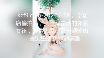 kcf9.com-2024.2.18，【酒店偷拍】，又骚又主动的邻家女孩，对着大屌就是一顿输出，按头狂插嘴4K超清版