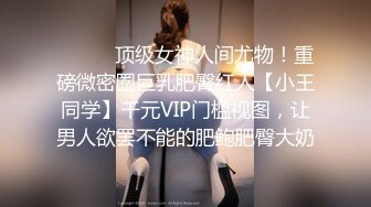 ⚫️⚫️顶级女神人间尤物！重磅微密圈巨乳肥臀红人【小王同学】千元VIP门槛视图，让男人欲罢不能的肥鲍肥臀大奶