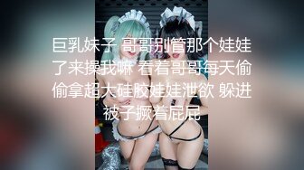 巨乳妹子 哥哥别管那个娃娃了来操我嘛 看着哥哥每天偷偷拿超大硅胶娃娃泄欲 躲进被子撅着屁屁