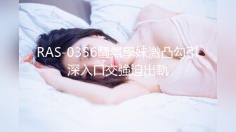 RAS-0356騷氣學妹激凸勾引深入口交強迫出軌