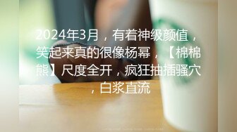 2024年3月，有着神级颜值，笑起来真的很像杨幂，【棉棉熊】尺度全开，疯狂抽插骚穴，白浆直流