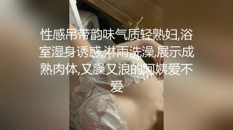 性感吊带韵味气质轻熟妇,浴室湿身诱惑,淋雨洗澡,展示成熟肉体,又臊又浪的阿姨爱不爱