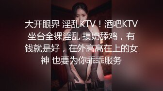 大开眼界 淫乱KTV！酒吧KTV坐台全裸淫乱 摸奶舔鸡，有钱就是好，在外高高在上的女神 也要为你乖乖服务