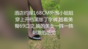 酒店约操168CM外围小姐姐穿上开档黑丝丁字裤,翘着美臀69口交,搞的美女一阵一阵刺激的感觉