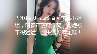  异国女团-高颜值大美腿小姐姐，叫春声萎靡淫荡，两炮被干得猛猛，性生活好满足哇！