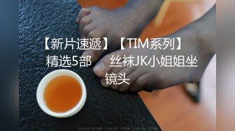 【新片速遞】【TIM系列】❤️精选5部❤️丝袜JK小姐姐坐镜头