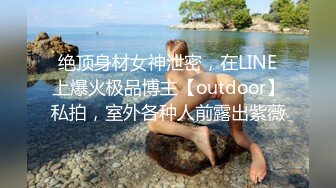 绝顶身材女神泄密，在LINE上爆火极品博主【outdoor】私拍，室外各种人前露出紫薇