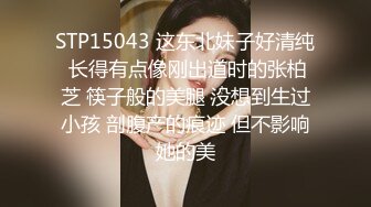 STP15043 这东北妹子好清纯 长得有点像刚出道时的张柏芝 筷子般的美腿 没想到生过小孩 剖腹产的痕迹 但不影响她的美