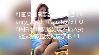 韩国高质量黑丝高跟情侣「henry_sera」「sarah579」OF私拍 和腹肌猛男玩不插入挑战这种氛围太难忍了吧！1