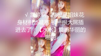 ❤️√ 震惊啊，两极品姐妹花身材相当哇塞 被一根大屌插进去了，【水水】震撼华丽的啪啪