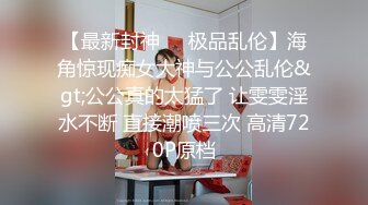 【最新封神❤️极品乱伦】海角惊现痴女大神与公公乱伦&gt;公公真的太猛了 让雯雯淫水不断 直接潮喷三次 高清720P原档