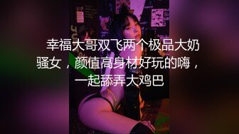   幸福大哥双飞两个极品大奶骚女，颜值高身材好玩的嗨，一起舔弄大鸡巴