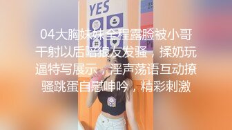 04大胸妹妹全程露脸被小哥干射以后陪狼友发骚，揉奶玩逼特写展示，淫声荡语互动撩骚跳蛋自慰呻吟，精彩刺激