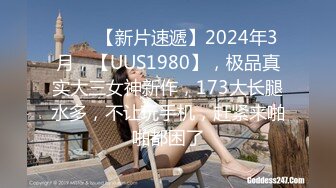 ♈♈♈【新片速遞】2024年3月，【UUS1980】，极品真实大三女神新作，173大长腿水多，不让玩手机，赶紧来啪啪都困了