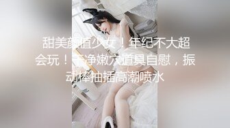  甜美颜值少女！年纪不大超会玩！干净嫩穴道具自慰，振动棒抽插高潮喷水