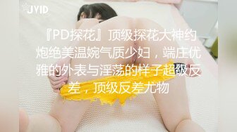 『PD探花』顶级探花大神约炮绝美温婉气质少妇，端庄优雅的外表与淫荡的样子超级反差，顶级反差尤物