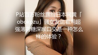 P站百万粉丝露脸日本网黄「obokozu」骚女友跪着用超强薄荷糖深喉口交是一种怎么样的体验？