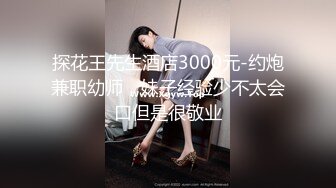 探花王先生酒店3000元-约炮兼职幼师，妹子经验少不太会口但是很敬业