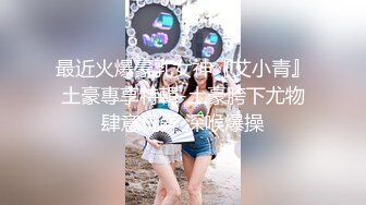 最近火爆豪乳女神『艾小青』土豪專享特輯-土豪胯下尤物肆意玩弄 深喉爆操