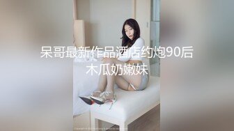 呆哥最新作品酒店约炮90后木瓜奶嫩妹