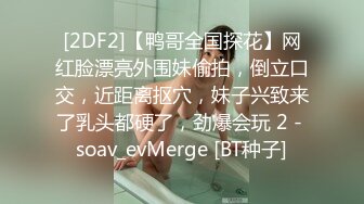 [2DF2]【鸭哥全国探花】网红脸漂亮外围妹偷拍，倒立口交，近距离抠穴，妹子兴致来了乳头都硬了，劲爆会玩 2 - soav_evMerge [BT种子]