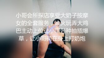 小哥会所探店享受大奶子按摩女的全套服务，冰火玩弄大鸡巴主动上位让小哥各种抽插爆草，让小哥骑在身上打奶炮