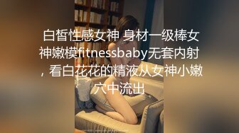  白皙性感女神 身材一级棒女神嫩模fitnessbaby无套内射，看白花花的精液从女神小嫩穴中流出