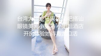 台湾大神走马探花 酒吧搭讪眼镜美乳小隻马 小姐姐酒店开房体验她得毒龙口活