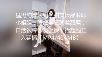 猛男约操大奶子甜美极品兼职小姐姐，腰细美臀蹲着舔屌，口活很棒沙发上操，抬起腿正入猛插【MP4/404MB】