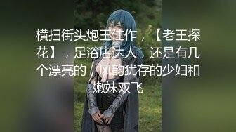 横扫街头炮王佳作，【老王探花】，足浴店达人，还是有几个漂亮的，风韵犹存的少妇和嫩妹双飞