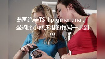 岛国绝美TS『pigmananal』坐骑比小臂还粗的假屌一步到胃