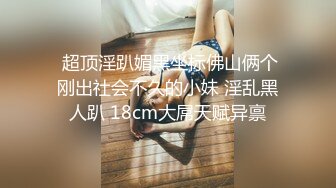  超顶淫趴媚黑坐标佛山俩个刚出社会不久的小妹 淫乱黑人趴 18cm大屌天赋异禀