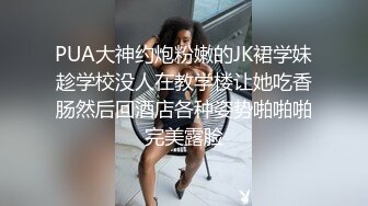 PUA大神约炮粉嫩的JK裙学妹趁学校没人在教学楼让她吃香肠然后回酒店各种姿势啪啪啪完美露脸