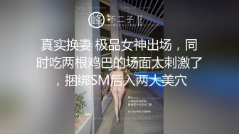 真实换妻 极品女神出场，同时吃两根鸡巴的场面太刺激了，捆绑SM后入两大美穴