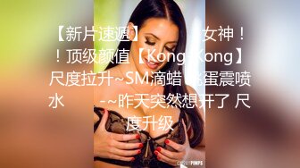 【新片速遞】  ✨✨✨⚓女神！！顶级颜值【Kong-Kong】尺度拉升~SM滴蜡 跳蛋震喷水✨✨✨-~昨天突然想开了 尺度升级