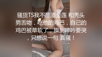 骚货TS我不是潘金莲 和秃头男舌吻，吃他的鸡巴，自己的鸡巴被草软了，操到呻吟要哭，只想说一句 真骚！