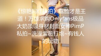 《惊艳网红私拍》露脸才是王道！万狼求购Onlyfans极品大奶顶级身材封面女神PimP私拍~洗澡紫薇打炮~有钱人的玩物