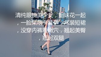 清纯眼镜美少女，姐妹花一起，一脸呆萌卡哇伊，JK装短裙，没穿内裤看嫩穴，翘起美臀，翘起双腿