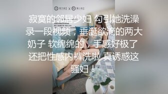 寂寞的邻居少妇 勾引她洗澡录一段视频，垂涎欲滴的两大奶子 软绵绵的，手感好极了 还把性感内裤洗啦 真诱惑这骚妇！