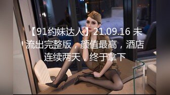 【91约妹达人】21.09.16 未流出完整版，颜值最高，酒店连续两天，终于拿下