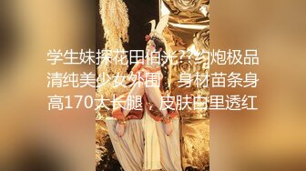 学生妹探花田伯光??约炮极品清纯美少女外围，身材苗条身高170大长腿，皮肤白里透红