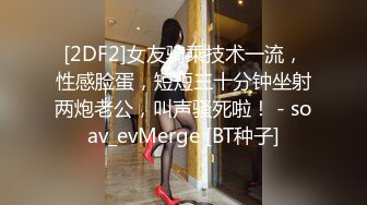 [2DF2]女友骑乘技术一流，性感脸蛋，短短三十分钟坐射两炮老公，叫声骚死啦！ - soav_evMerge [BT种子]