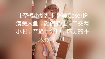 【空模小甜甜】超美Coser扮演美人鱼，颜值绝佳，口交两小时，艹逼十分钟，这男的不太行呀！！