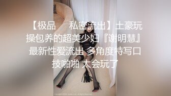 【极品❤️私密流出】土豪玩操包养的超美少妇『谢明慧』最新性爱流出 多角度特写口技啪啪 太会玩了