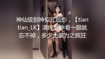 神仙级别神似江疏影，【tiantian_LK】清纯女神看一眼就忘不掉，多少土豪为之疯狂