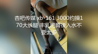 杏吧传媒 xb-161 3000约操170大长腿 丰乳肥臀後入水不要太多