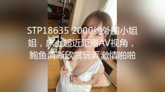 STP18635 2000约外围小姐姐，床上超近距离AV视角，鲍鱼清晰欣赏玩弄激情啪啪