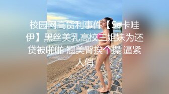 校园网高货利事件【Se卡哇伊】黑丝美乳高校三姐妹为还贷被啪啪 翘美臀挨个操 逼紧人俏