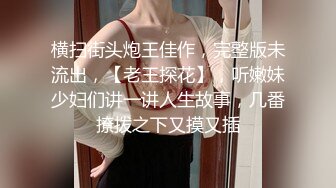 横扫街头炮王佳作，完整版未流出，【老王探花】，听嫩妹少妇们讲一讲人生故事，几番撩拨之下又摸又插